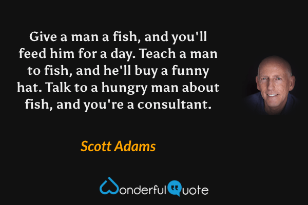 Give a man a fish, and you'll feed him for a day. Teach a man to fish, and he'll buy a funny hat. Talk to a hungry man about fish, and you're a consultant. - Scott Adams quote.