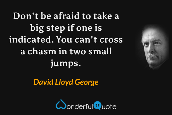 Don't be afraid to take a big step if one is indicated. You can't cross a chasm in two small jumps. - David Lloyd George quote.