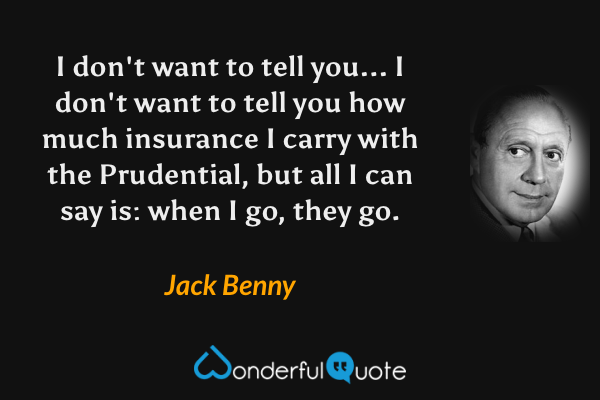 I don't want to tell you... I don't want to tell you how much insurance I carry with the Prudential, but all I can say is: when I go, they go. - Jack Benny quote.
