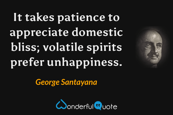It takes patience to appreciate domestic bliss; volatile spirits prefer unhappiness. - George Santayana quote.