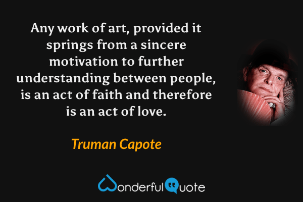 Any work of art, provided it springs from a sincere motivation to further understanding between people, is an act of faith and therefore is an act of love. - Truman Capote quote.
