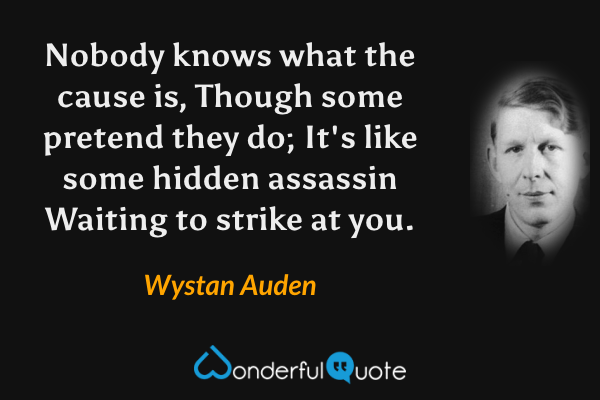 Nobody knows what the cause is,
Though some pretend they do;
It's like some hidden assassin
Waiting to strike at you. - Wystan Auden quote.