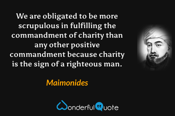 We are obligated to be more scrupulous in fulfilling the commandment of charity than any other positive commandment because charity is the sign of a righteous man. - Maimonides quote.