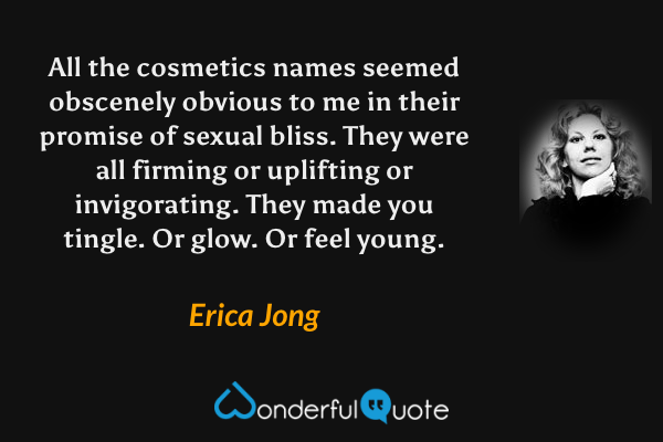 All the cosmetics names seemed obscenely obvious to me in their promise of sexual bliss.  They were all firming or uplifting or invigorating.  They made you tingle.  Or glow.  Or feel young. - Erica Jong quote.