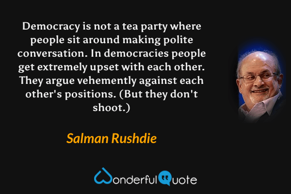 Democracy is not a tea party where people sit around making polite conversation. In democracies people get extremely upset with each other. They argue vehemently against each other's positions. (But they don't shoot.) - Salman Rushdie quote.