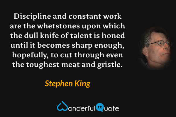 Discipline and constant work are the whetstones upon which the dull knife of talent is honed until it becomes sharp enough, hopefully, to cut through even the toughest meat and gristle. - Stephen King quote.