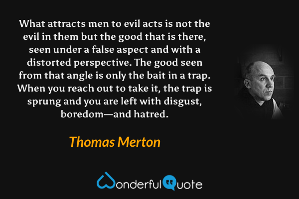 What attracts men to evil acts is not the evil in them but the good that is there, seen under a false aspect and with a distorted perspective. The good seen from that angle is only the bait in a trap. When you reach out to take it, the trap is sprung and you are left with disgust, boredom—and hatred. - Thomas Merton quote.