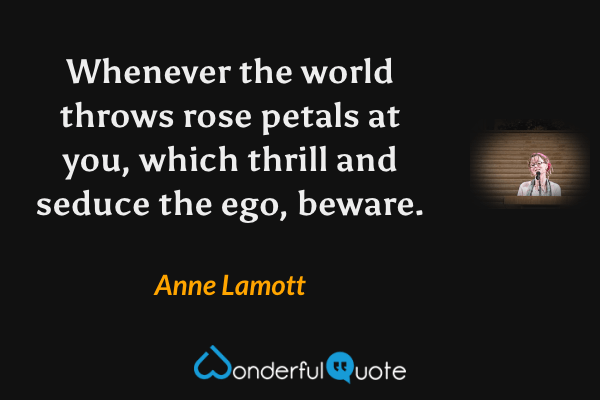 Whenever the world throws rose petals at you, which thrill and seduce the ego, beware. - Anne Lamott quote.