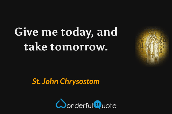 Give me today, and take tomorrow. - St. John Chrysostom quote.