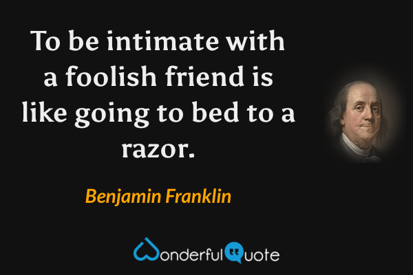 To be intimate with a foolish friend is like going to bed to a razor. - Benjamin Franklin quote.