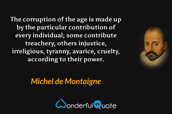 The corruption of the age is made up by the particular contribution of every individual; some contribute treachery, others injustice, irreligious, tyranny, avarice, cruelty, according to their power. - Michel de Montaigne quote.