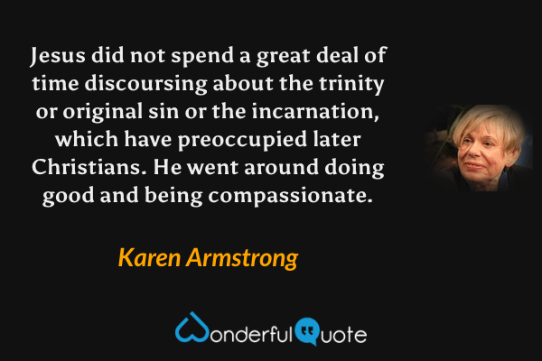 Jesus did not spend a great deal of time discoursing about the trinity or original sin or the incarnation, which have preoccupied later Christians. He went around doing good and being compassionate. - Karen Armstrong quote.