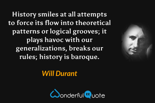 History smiles at all attempts to force its flow into theoretical patterns or logical grooves; it plays havoc with our generalizations, breaks our rules; history is baroque. - Will Durant quote.
