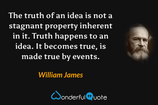 The truth of an idea is not a stagnant property inherent in it.  Truth happens to an idea.  It becomes true, is made true by events. - William James quote.