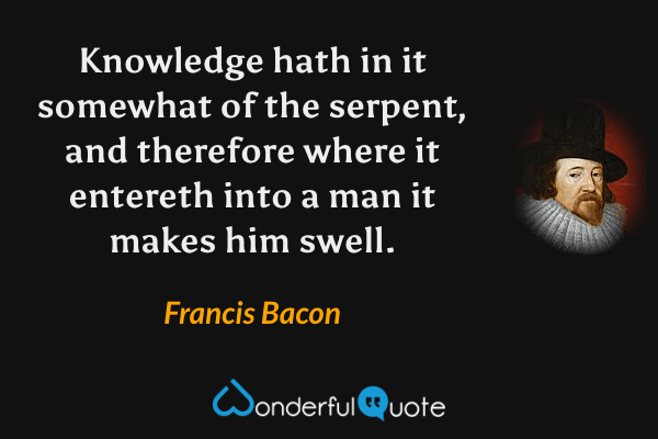 Knowledge hath in it somewhat of the serpent, and therefore where it entereth into a man it makes him swell. - Francis Bacon quote.