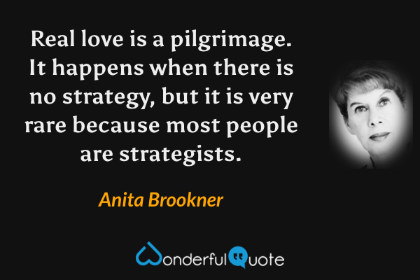 Real love is a pilgrimage.  It happens when there is no strategy, but it is very rare because most people are strategists. - Anita Brookner quote.