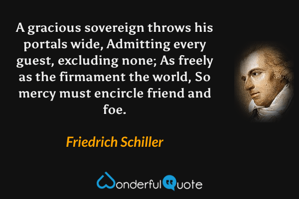 A gracious sovereign throws his portals wide,
Admitting every guest, excluding none;
As freely as the firmament the world,
So mercy must encircle friend and foe. - Friedrich Schiller quote.
