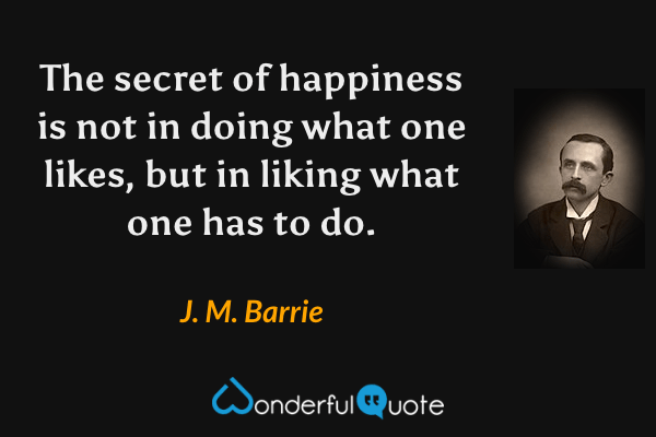 The secret of happiness is not in doing what one likes, but in liking what one has to do. - J. M. Barrie quote.