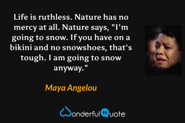 Life is ruthless. Nature has no mercy at all. Nature says, "I'm going to snow. If you have on a bikini and no snowshoes, that's tough. I am going to snow anyway." - Maya Angelou quote.