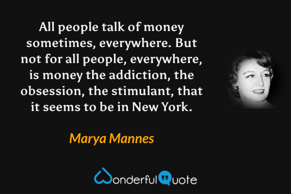 All people talk of money sometimes, everywhere.  But not for all people, everywhere, is money the addiction, the obsession, the stimulant, that it seems to be in New York. - Marya Mannes quote.