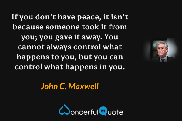 If you don't have peace, it isn't because someone took it from you; you gave it away.  You cannot always control what happens to you, but you can control what happens in you. - John C. Maxwell quote.
