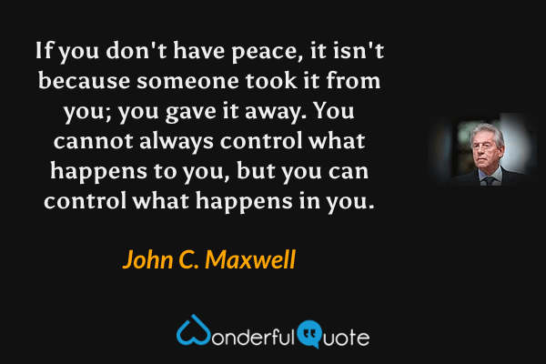If you don't have peace, it isn't because someone took it from you; you gave it away. You cannot always control what happens to you, but you can control what happens in you. - John C. Maxwell quote.