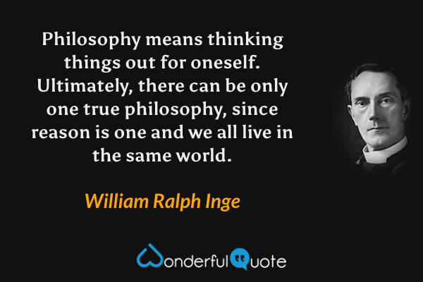 Philosophy means thinking things out for oneself.  Ultimately, there can be only one true philosophy, since reason is one and we all live in the same world. - William Ralph Inge quote.