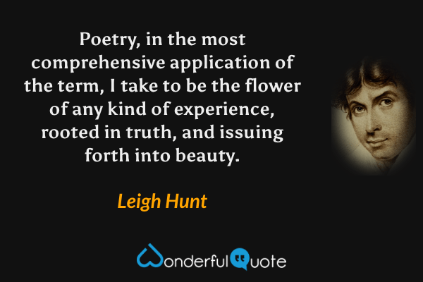 Poetry, in the most comprehensive application of the term, I take to be the flower of any kind of experience, rooted in truth, and issuing forth into beauty. - Leigh Hunt quote.
