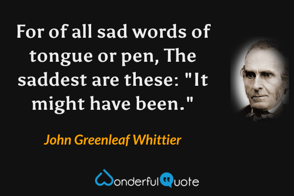 For of all sad words of tongue or pen,
The saddest are these: "It might have been." - John Greenleaf Whittier quote.