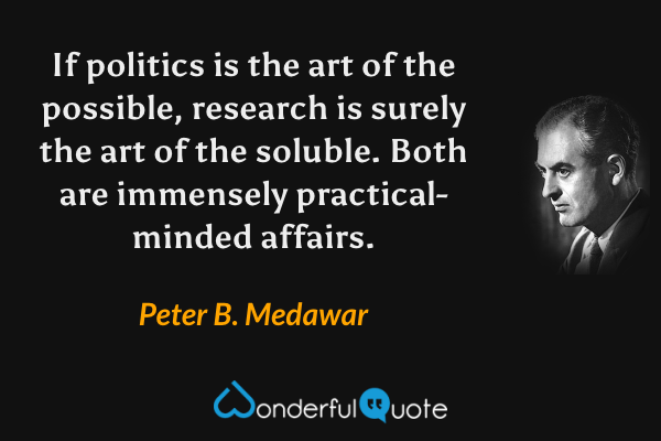 If politics is the art of the possible, research is surely the art of the soluble. Both are immensely practical-minded affairs. - Peter B. Medawar quote.