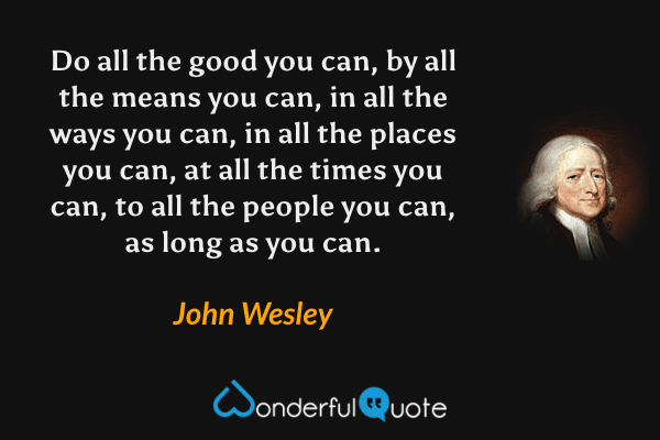 Do all the good you can, by all the means you can, in all the ways you can, in all the places you can, at all the times you can, to all the people you can, as long as you can. - John Wesley quote.