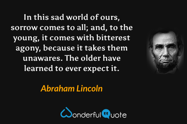In this sad world of ours, sorrow comes to all; and, to the young, it comes with bitterest agony, because it takes them unawares. The older have learned to ever expect it. - Abraham Lincoln quote.