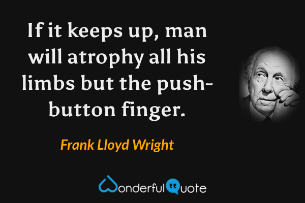 If it keeps up, man will atrophy all his limbs but the push-button finger. - Frank Lloyd Wright quote.