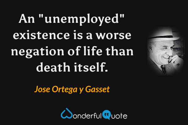 An "unemployed" existence is a worse negation of life than death itself. - Jose Ortega y Gasset quote.