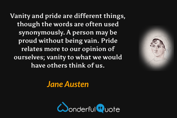 Vanity and pride are different things, though the words are often used synonymously. A person may be proud without being vain. Pride relates more to our opinion of ourselves; vanity to what we would have others think of us. - Jane Austen quote.