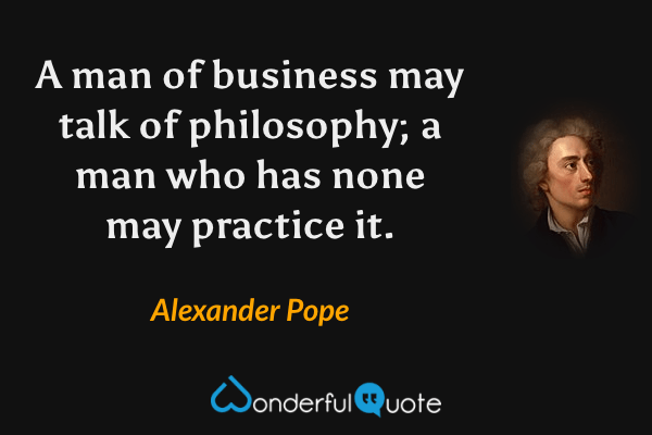 A man of business may talk of philosophy; a man who has none may practice it. - Alexander Pope quote.