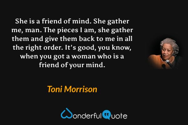She is a friend of mind. She gather me, man. The pieces I am, she gather them and give them back to me in all the right order. It's good, you know, when you got a woman who is a friend of your mind. - Toni Morrison quote.