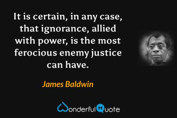 It is certain, in any case, that ignorance, allied with power, is the most ferocious enemy justice can have. - James Baldwin quote.