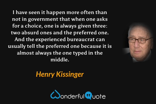 I have seen it happen more often than not in government that when one asks for a choice, one is always given three: two absurd ones and the preferred one. And the experienced bureaucrat can usually tell the preferred one because it is almost always the one typed in the middle. - Henry Kissinger quote.