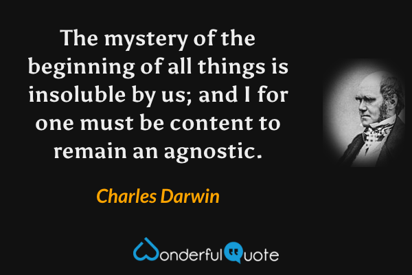 The mystery of the beginning of all things is insoluble by us; and I for one must be content to remain an agnostic. - Charles Darwin quote.