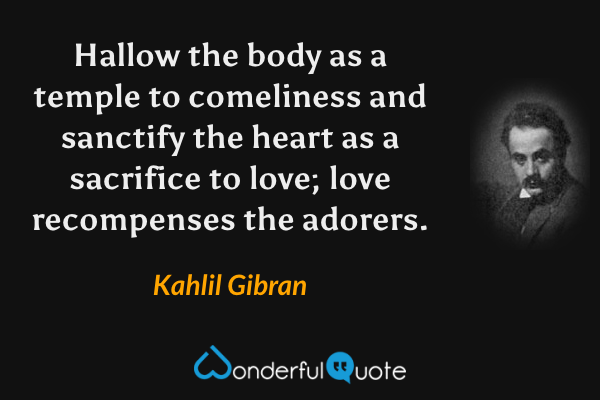 Hallow the body as a temple to comeliness and sanctify the heart as a sacrifice to love; love recompenses the adorers. - Kahlil Gibran quote.