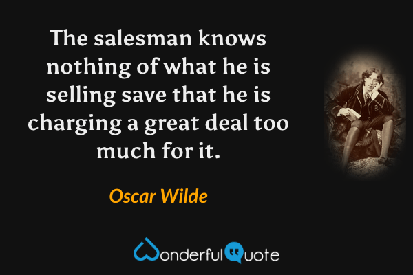 The salesman knows nothing of what he is selling save that he is charging a great deal too much for it. - Oscar Wilde quote.
