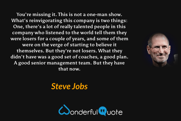 You're missing it. This is not a one-man show. What's reinvigorating this company is two things: One, there's a lot of really talented people in this company who listened to the world tell them they were losers for a couple of years, and some of them were on the verge of starting to believe it themselves. But they're not losers. What they didn't have was a good set of coaches, a good plan. A good senior management team. But they have that now. - Steve Jobs quote.