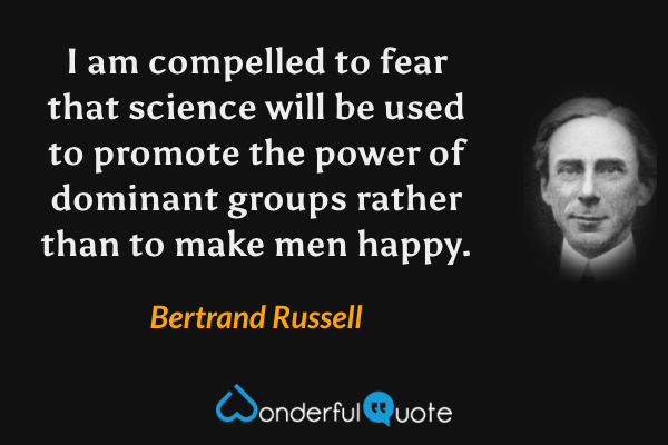 I am compelled to fear that science will be used to promote the power of dominant groups rather than to make men happy. - Bertrand Russell quote.