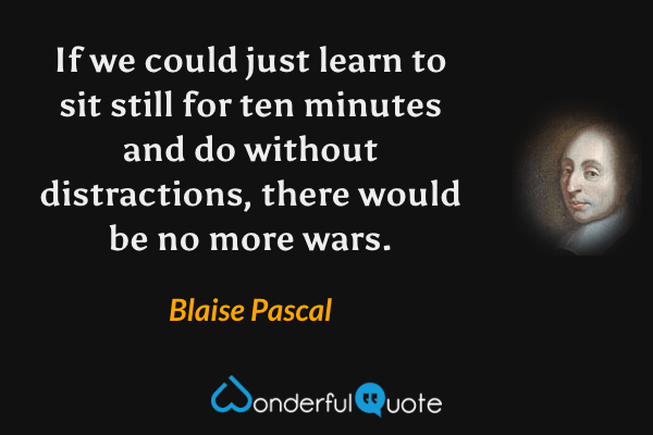 If we could just learn to sit still for ten minutes and do without distractions, there would be no more wars. - Blaise Pascal quote.