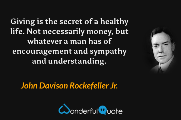 Giving is the secret of a healthy life. Not necessarily money, but whatever a man has of encouragement and sympathy and understanding. - John Davison Rockefeller Jr. quote.