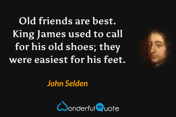 Old friends are best. King James used to call for his old shoes; they were easiest for his feet. - John Selden quote.