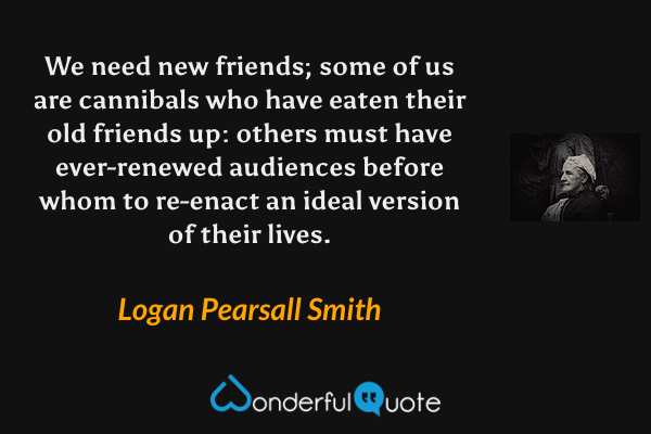 We need new friends; some of us are cannibals who have eaten their old friends up: others must have ever-renewed audiences before whom to re-enact an ideal version of their lives. - Logan Pearsall Smith quote.