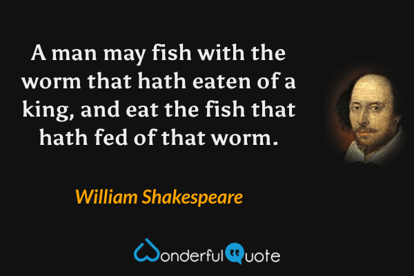 A man may fish with the worm that hath eaten of a king, and eat the fish that hath fed of that worm. - William Shakespeare quote.