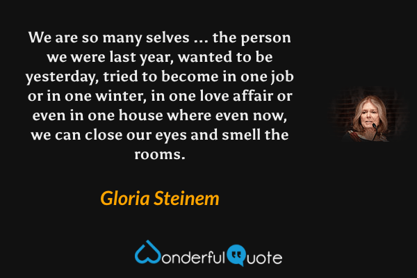 We are so many selves ... the person we were last year, wanted to be yesterday, tried to become in one job or in one winter, in one love affair or even in one house where even now, we can close our eyes and smell the rooms. - Gloria Steinem quote.